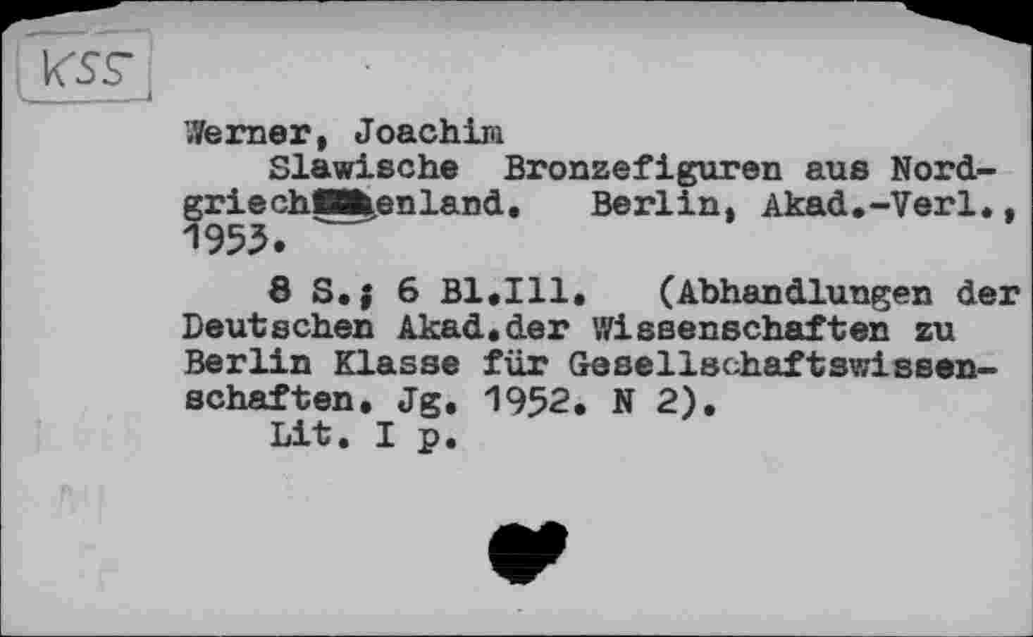 ﻿
berner, Joachim
Slawische Bronzefiguren aus Nord-griechMkenland. Berlin. Akad.-Verl., 1955.
8 S,{ б B1.I11. (Abhandlungen der Deutschen Akad.der Wissenschaften zu Berlin Klasse für Gesellschaftswissenschaften. Jg. 1952. N 2).
Lit. I p.